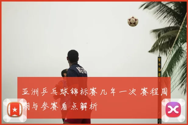 亚洲乒乓球锦标赛几年一次 赛程周期与参赛看点解析