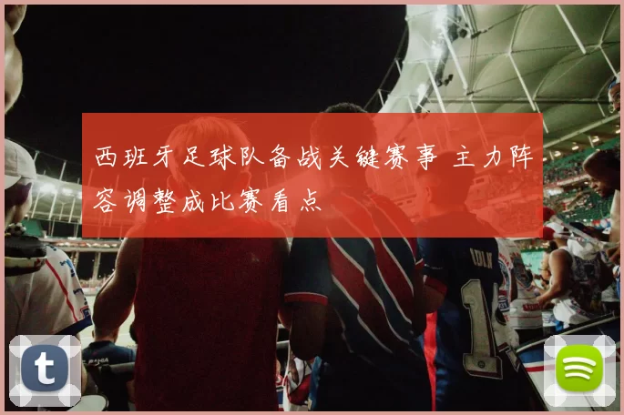 西班牙足球队备战关键赛事 主力阵容调整成比赛看点