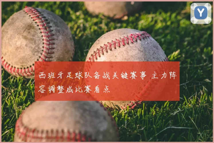 西班牙足球队备战关键赛事 主力阵容调整成比赛看点
