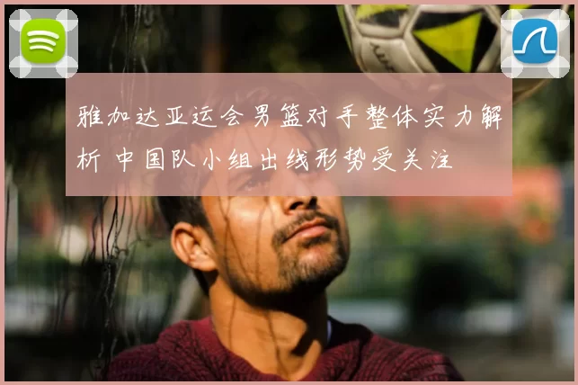 雅加达亚运会男篮对手整体实力解析 中国队小组出线形势受关注