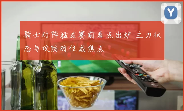 骑士对阵猛龙赛前看点出炉 主力状态与攻防对位成焦点