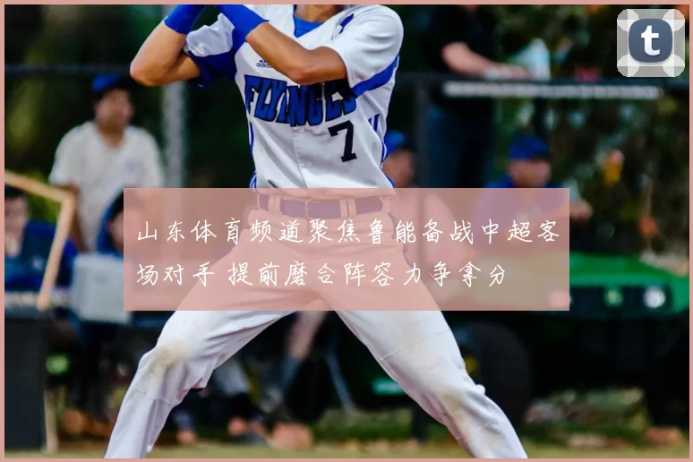 山东体育频道聚焦鲁能备战中超客场对手 提前磨合阵容力争拿分