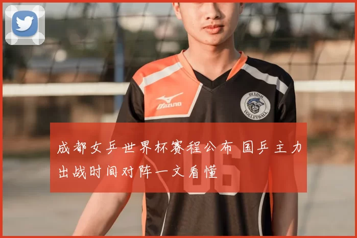 成都女乒世界杯赛程公布 国乒主力出战时间对阵一文看懂