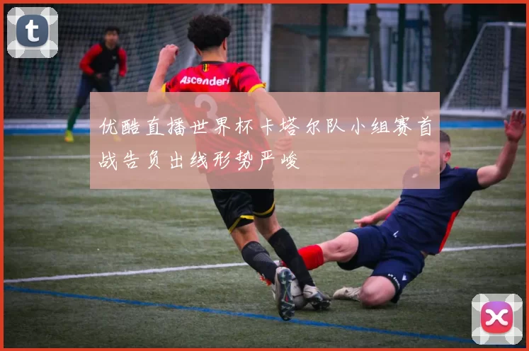 优酷直播世界杯卡塔尔队小组赛首战告负出线形势严峻
