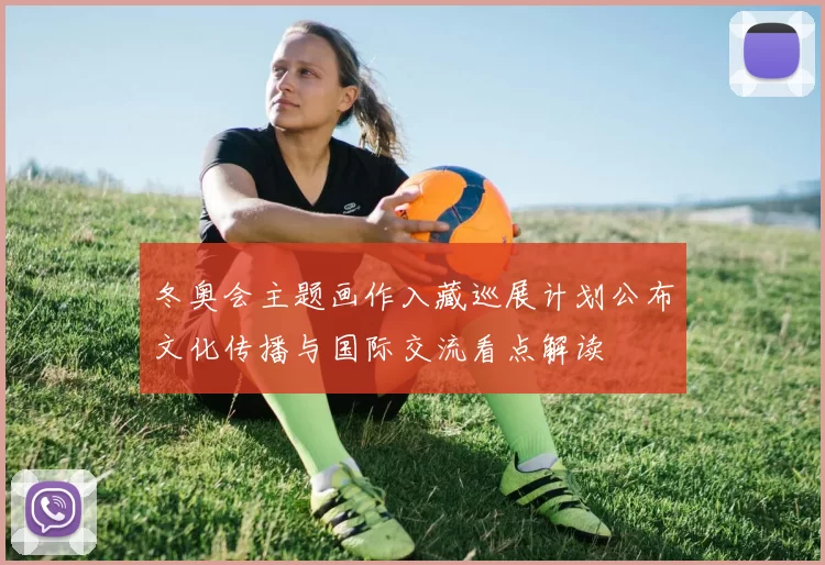 冬奥会主题画作入藏巡展计划公布文化传播与国际交流看点解读