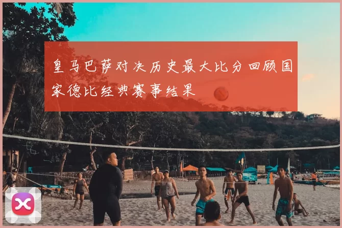 皇马巴萨对决历史最大比分回顾国家德比经典赛事结果