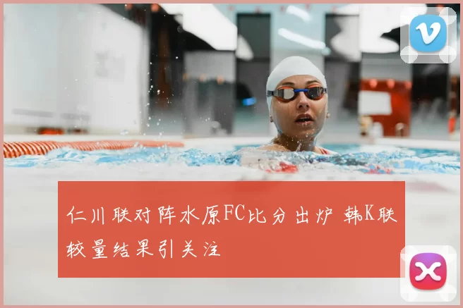 仁川联对阵水原FC比分出炉 韩K联较量结果引关注