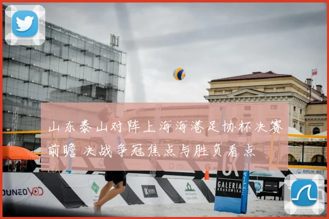 山东泰山对阵上海海港足协杯决赛前瞻 决战争冠焦点与胜负看点