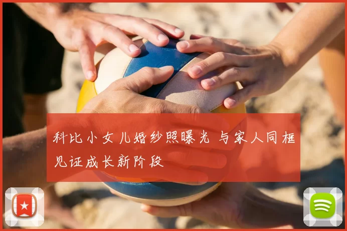 科比小女儿婚纱照曝光 与家人同框见证成长新阶段