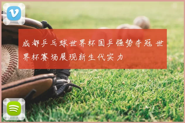成都乒乓球世界杯国乒强势夺冠 世界杯赛场展现新生代实力