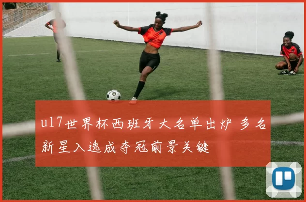 u17世界杯西班牙大名单出炉 多名新星入选成夺冠前景关键
