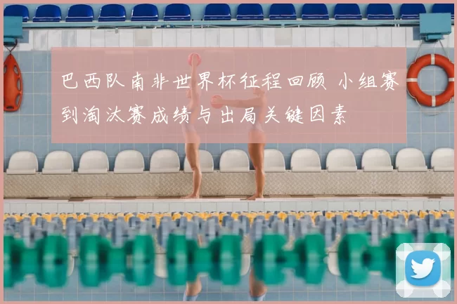 巴西队南非世界杯征程回顾 小组赛到淘汰赛成绩与出局关键因素
