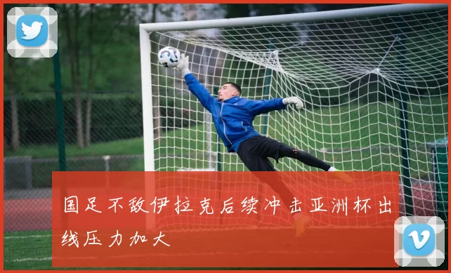 国足不敌伊拉克后续冲击亚洲杯出线压力加大