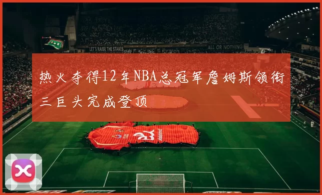 热火夺得12年NBA总冠军詹姆斯领衔三巨头完成登顶
