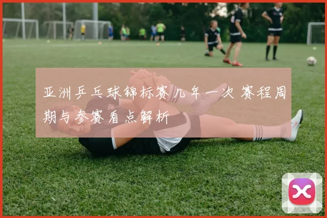亚洲乒乓球锦标赛几年一次 赛程周期与参赛看点解析