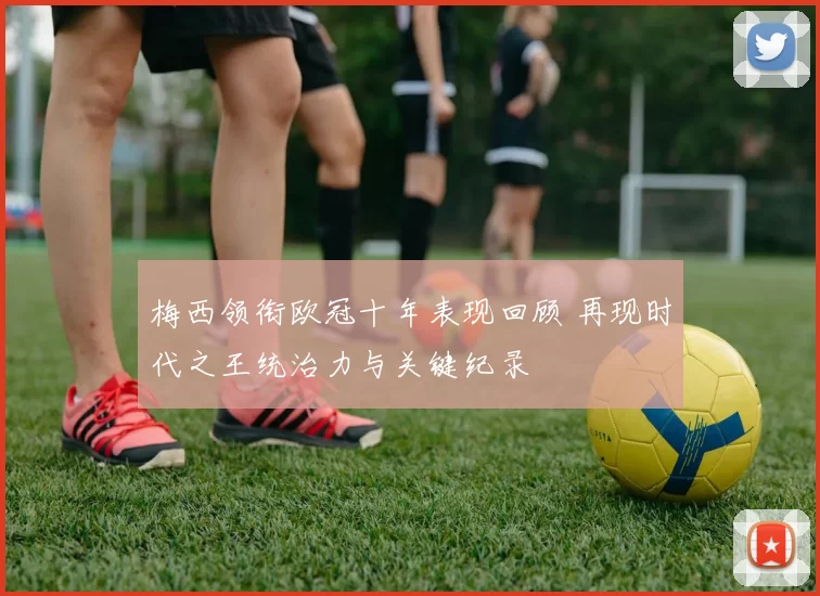 梅西领衔欧冠十年表现回顾 再现时代之王统治力与关键纪录