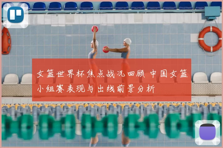女篮世界杯焦点战况回顾 中国女篮小组赛表现与出线前景分析