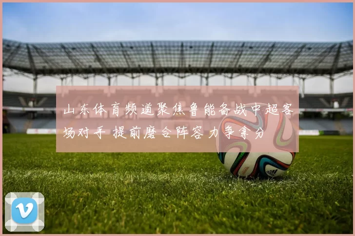 山东体育频道聚焦鲁能备战中超客场对手 提前磨合阵容力争拿分