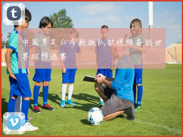 中国男足公布新版队歌视频备战世界杯预选赛