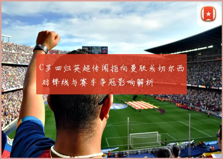 C罗回归英超传闻指向曼联或切尔西 对锋线与赛季争冠影响解析