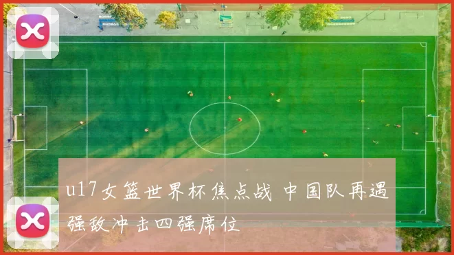 u17女篮世界杯焦点战 中国队再遇强敌冲击四强席位