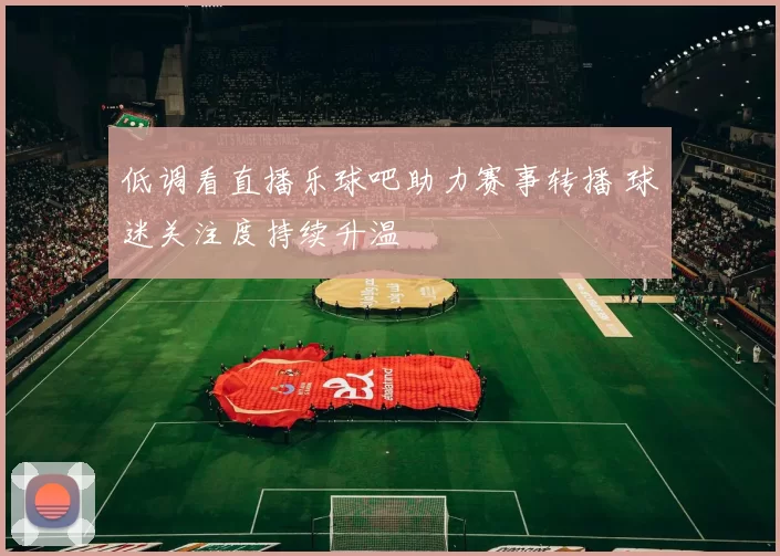 低调看直播乐球吧助力赛事转播 球迷关注度持续升温