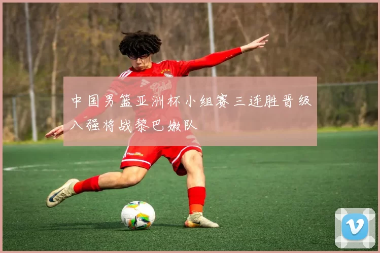 中国男篮亚洲杯小组赛三连胜晋级八强将战黎巴嫩队