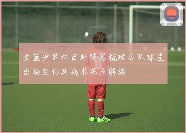 女篮世界杯百科阵容梳理各队球星出场变化及战术亮点解读