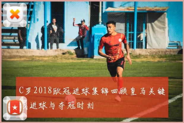 C罗2018欧冠进球集锦回顾皇马关键战进球与夺冠时刻