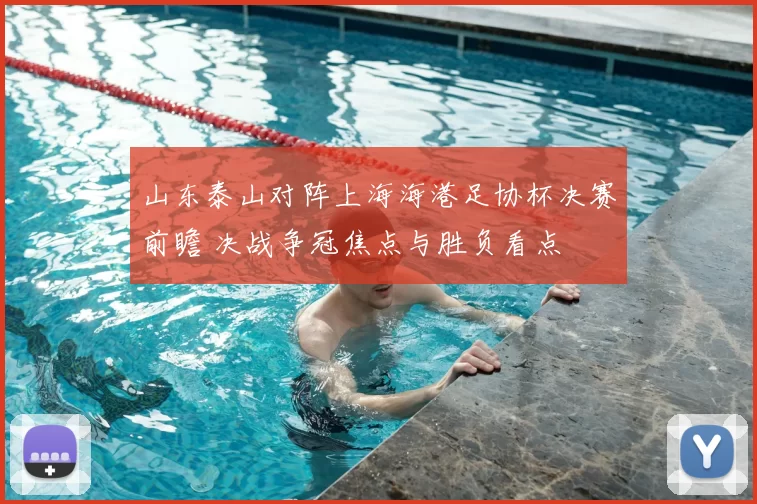 山东泰山对阵上海海港足协杯决赛前瞻 决战争冠焦点与胜负看点