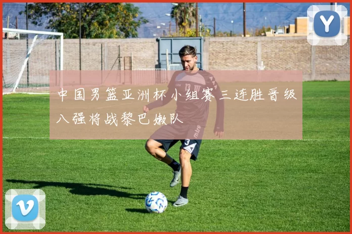 中国男篮亚洲杯小组赛三连胜晋级八强将战黎巴嫩队