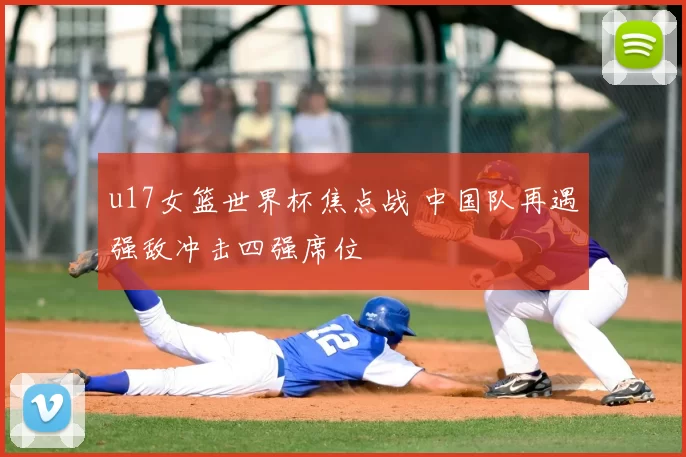 u17女篮世界杯焦点战 中国队再遇强敌冲击四强席位