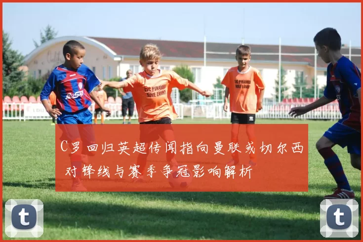 C罗回归英超传闻指向曼联或切尔西 对锋线与赛季争冠影响解析