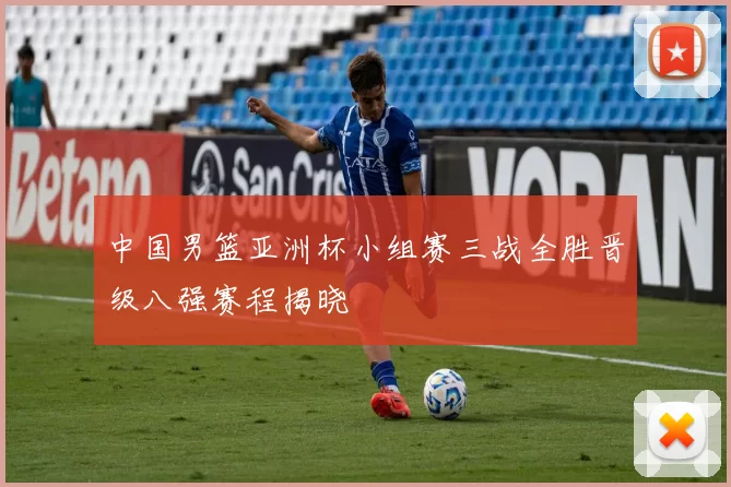 中国男篮亚洲杯小组赛三战全胜晋级八强赛程揭晓