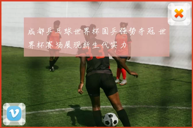 成都乒乓球世界杯国乒强势夺冠 世界杯赛场展现新生代实力