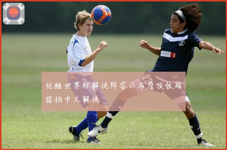 优酷世界杯解说阵容公布詹俊张路搭档中文解说