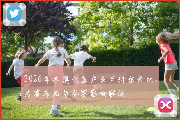 2026年冬奥会落户米兰科尔蒂纳，办赛布局与参赛影响解读