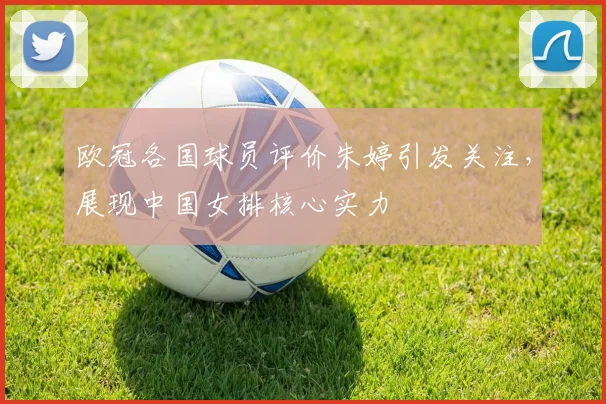 欧冠各国球员评价朱婷引发关注，展现中国女排核心实力