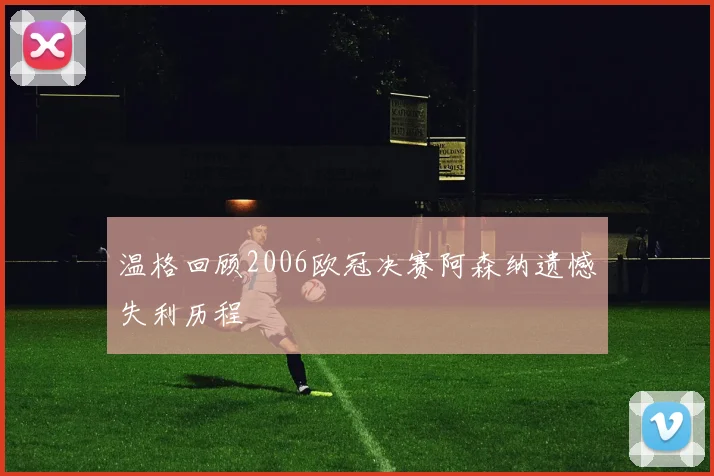 温格回顾2006欧冠决赛阿森纳遗憾失利历程