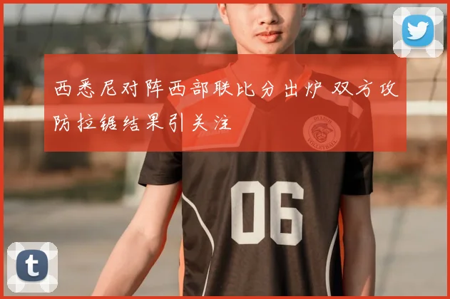西悉尼对阵西部联比分出炉 双方攻防拉锯结果引关注