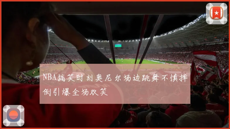 NBA搞笑时刻奥尼尔场边跳舞不慎摔倒引爆全场欢笑
