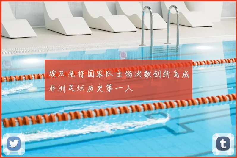 埃及老将国家队出场次数创新高成非洲足坛历史第一人