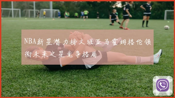 NBA新星潜力榜文班亚马霍姆格伦领衔未来之星竞争格局