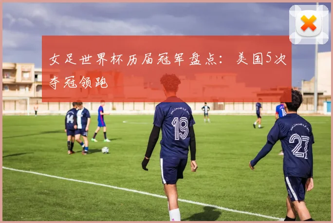 女足世界杯历届冠军盘点：美国5次夺冠领跑